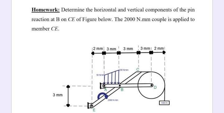 Homework: Determine the horizontal and vertical components of the pin
reaction at B on CE of Figure below. The 2000 N.mm couple is applied to
member CE.
2 mm 3 mm 3 mm 3 mmi 2 mmi
3 mm
2000 N m
