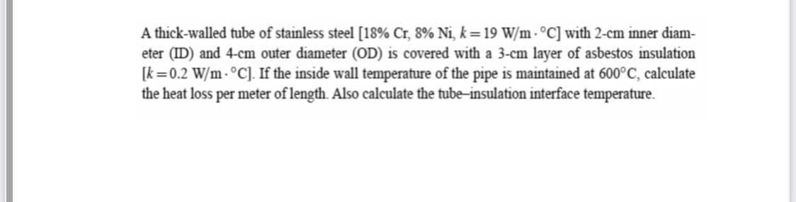 A thick-walled tube of stainless steel [18% Cr, 8% Ni, k=19 W/m - °C] with 2-cm inner diam-
eter (ID) and 4-cm outer diameter (OD) is covered with a 3-cm layer of asbestos insulation
[k =0.2 W/m - °C). If the inside wall temperature of the pipe is maintained at 600°C, calculate
the heat loss per meter of length. Also calculate the tube-insulation interface temperature.
