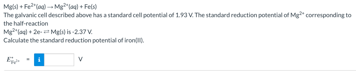 Mg(s) + Fe²+(aq) → Mg²+ (aq) + Fe(s)
The galvanic cell described above has a standard cell potential of 1.93 V. The standard reduction potential of Mg2+ corresponding to
the half-reaction
Mg2+ (aq) + 2e- Mg(s) is -2.37 V.
Calculate the standard reduction potential of iron(II).
EFe²+
=
V