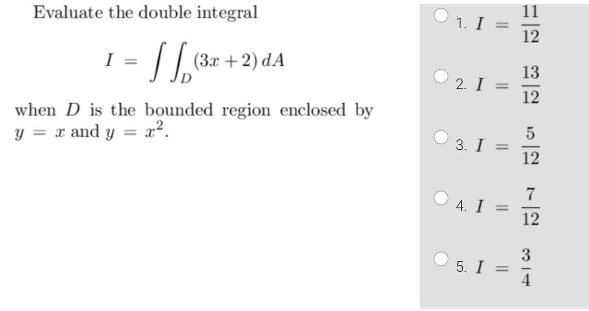 Evaluate the double integral
I
=
√ √(3x+2) dA
when D is the bounded region enclosed by
y = x and y =
x².
1. I =
2. I =
3. I =
4. I
=
5. I =
1-12 13-12
5
12
7
12
314