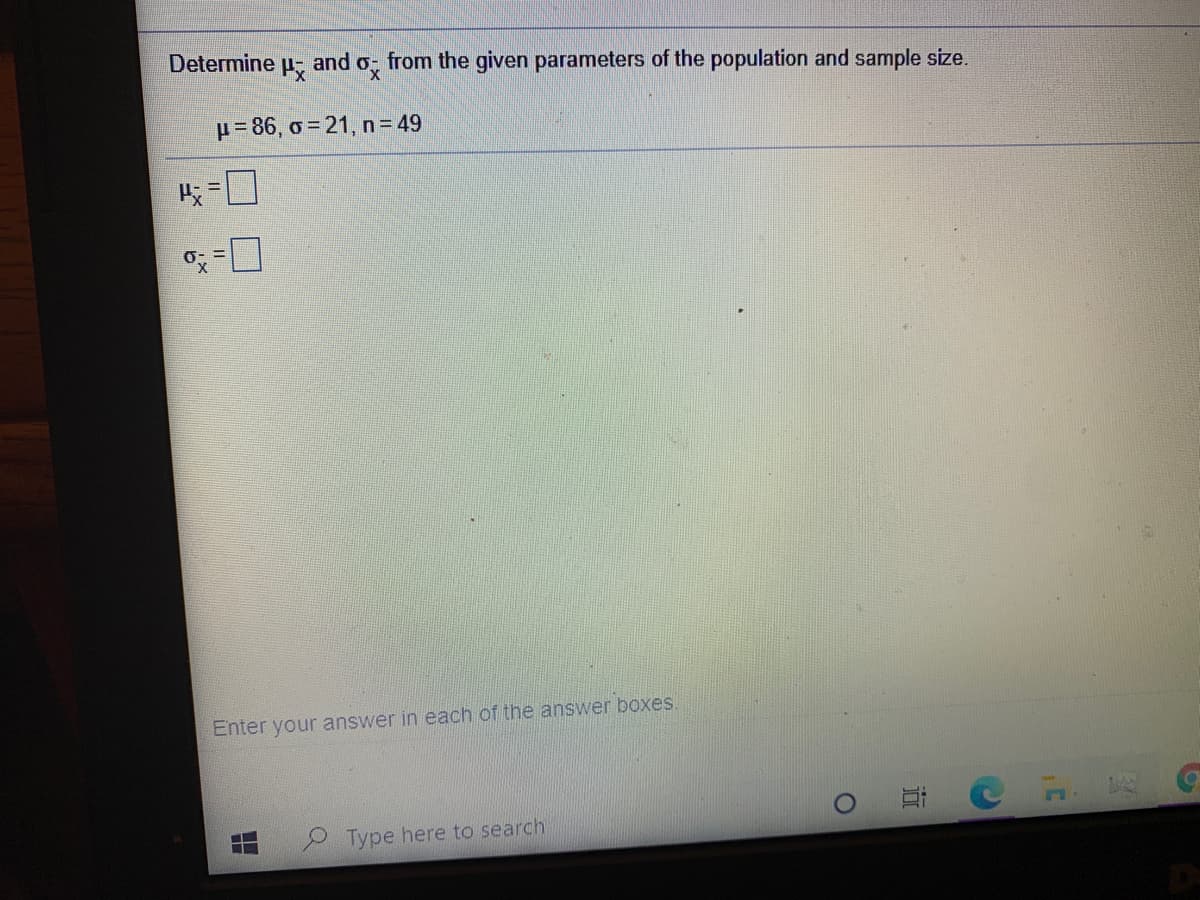 Determine
and o; from the given parameters of the population and sample size.
p= 86, o = 21, n = 49
Enter your answer in each of the answer boxes
Type here to search
近
