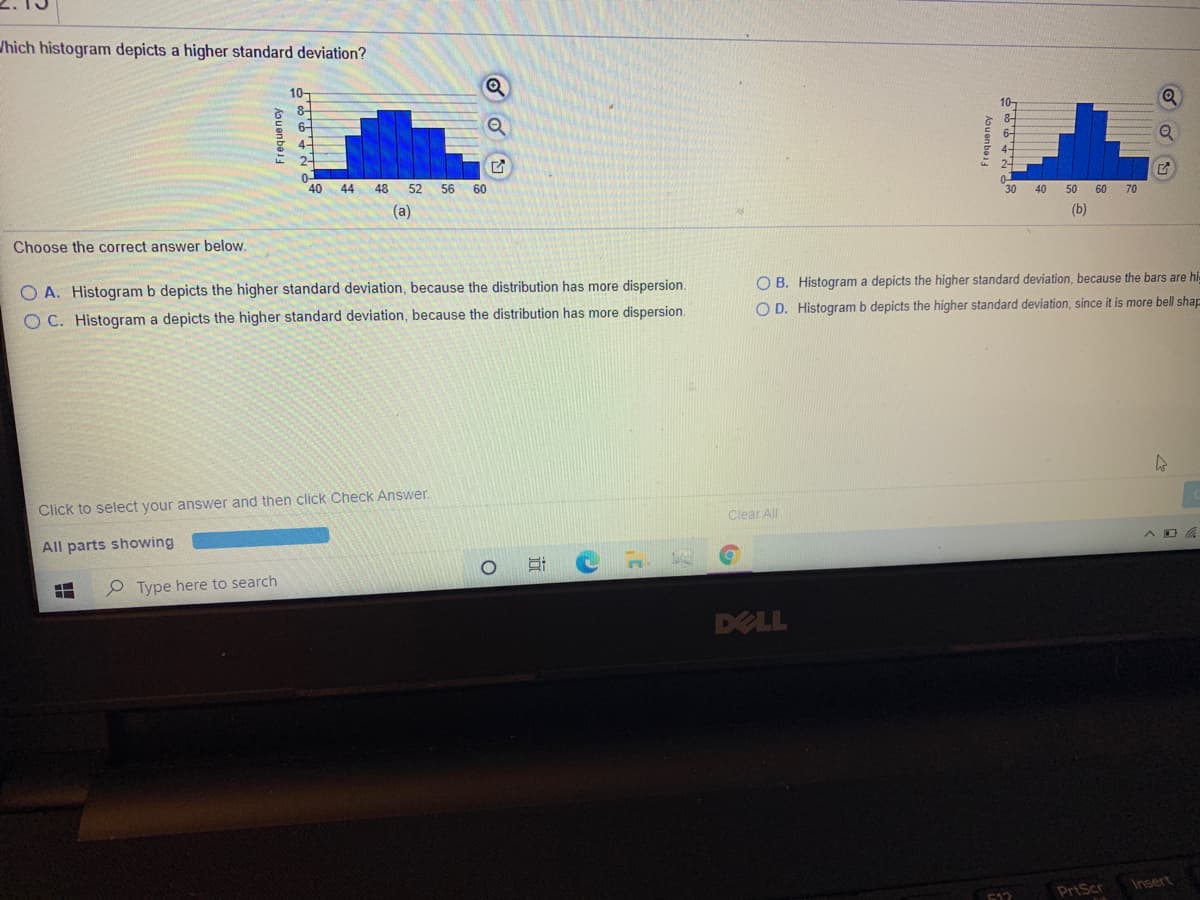 /hich histogram depicts a higher standard deviation?
10-
8-
10-
6-
4-
40
44
48 52 56 60
30
40
50 60 70
(a)
(b)
Choose the correct answer below.
O A. Histogram b depicts the higher standard deviation, because the distribution has more dispersion.
O B. Histogram a depicts the higher standard deviation, because the bars are hi-
O C. Histogram a depicts the higher standard deviation, because the distribution has more dispersion.
O D. Histogram b depicts the higher standard deviation, since it is more bell shap
Click to select your answer and then click Check Answer.
Clear All
All parts showing
P Type here to search
DELL
Insert
F12
PrtScr
Aouenbe
近
Aouenbei
