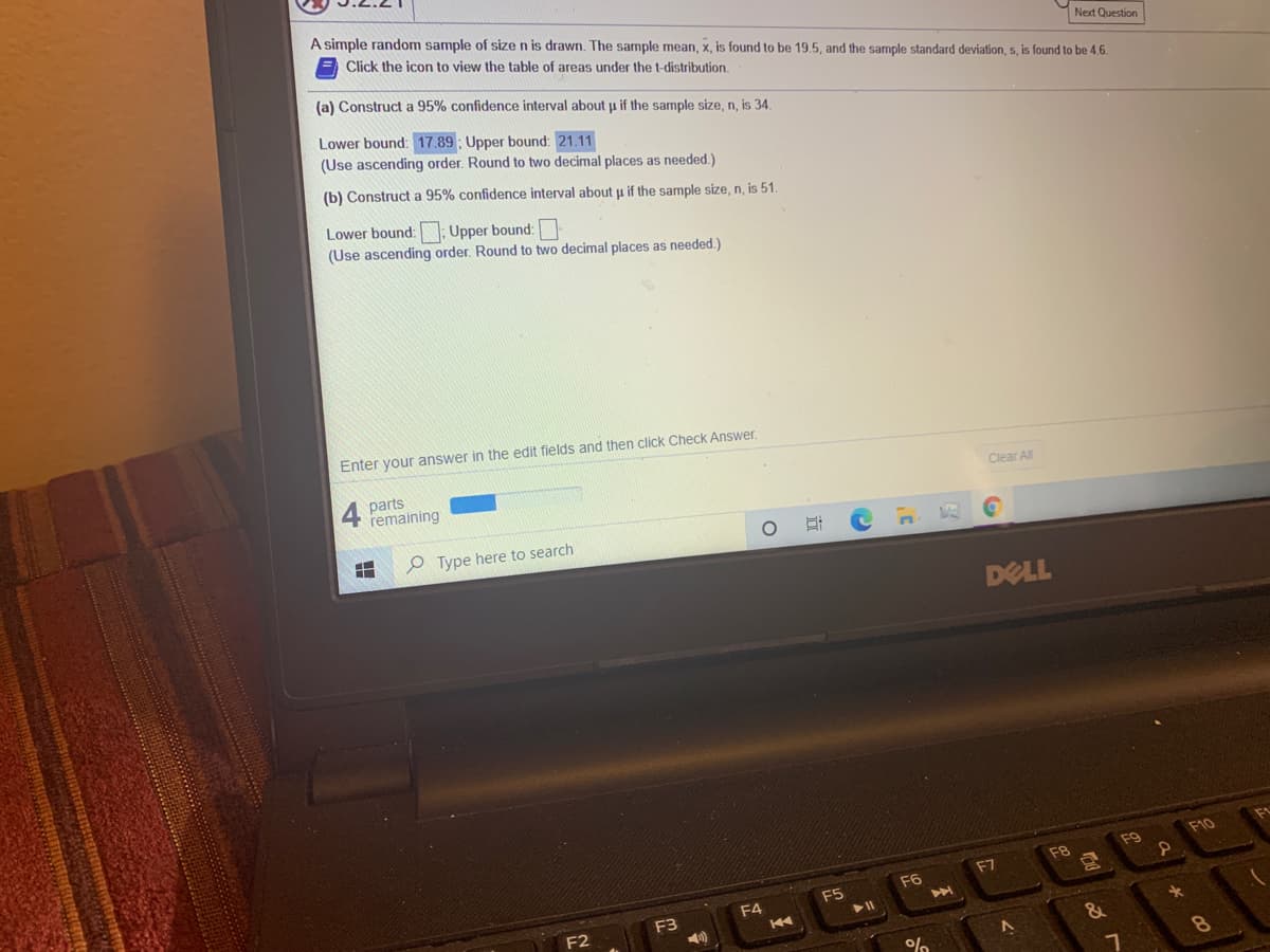 A simple random sample of size n is drawn. The sample mean, x, is found to be 19.5, and the sample standard deviation, s, is found to be 4.6.
Click the icon to view the table of areas under the t-distribution.
Next Question
(a) Construct a 95% confidence interval about u if the sample size, n, is 34.
Lower bound: 17.89 ; Upper bound: 21.11
(Use ascending order. Round to two decimal places as needed.)
(b) Construct a 95% confidence interval about u if the sample size, n, is 51.
Lower bound: Upper bound:
(Use ascending order. Round to two decimal places as needed.)
Enter your answer in the edit fields and then click Check Answer
4
parts
remaining
Clear All
Type here to search
DELL
F10
F9
F8
F7
F6
F5
F3
4)
F4
K4
F2
&
8o
立
