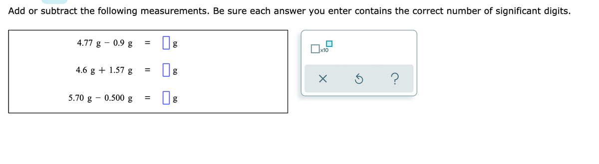 Add or subtract the following measurements. Be sure each answer you enter contains the correct number of significant digits.
4.77 g - 0.9 g
g
x10
4.6 g + 1.57 g
5.70 g - 0.500 g
