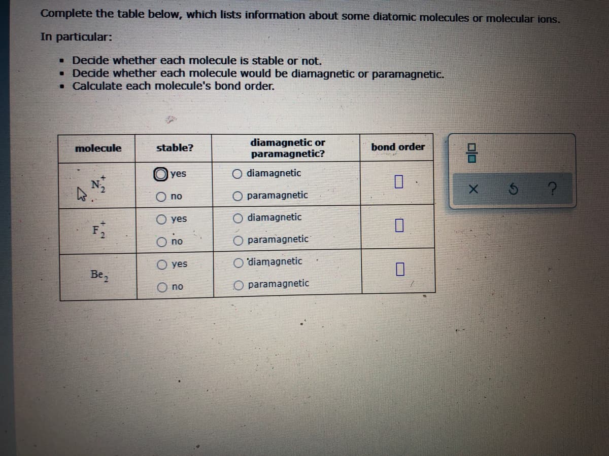 Complete the table below, which lists information about some diatomic molecules or molecular ions.
In particular:
• Decide whether each molecule is stable or not.
• Decide whether each molecule would be diamagnetic or paramagnetic.
• Calculate each molecule's bond order.
diamagnetic or
paramagnetic?
믐
molecule
stable?
bond order
yes
O diamagnetic
A N2
X.
O no
paramagnetic
yes
diamagnetic
F
paramagnetic
yes
O'diamagnetic
Be,
O no
paramagnetic
O O O
