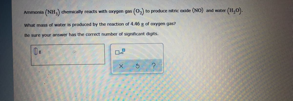 Ammonia (NH,) chemically reacts with oxygen gas (0,) to produce nitric oxide (NO) and water
(H,).
What mass of water is produced by the reaction of 4.46 g of oxygen gas?
Be sure your answer has the correct number of significant digits.
