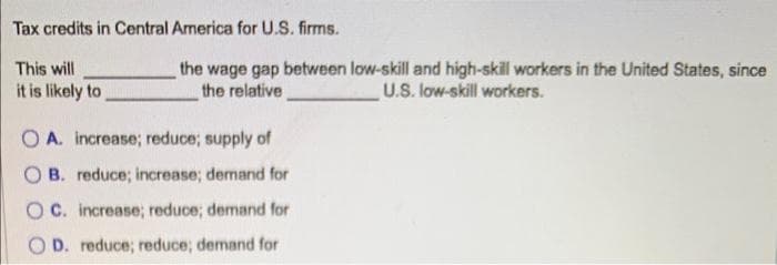 Tax credits in Central America for U.S. firms.
This will
it is likely to
the wage gap between low-skill and high-skill workers in the United States, since
the relative
U.S. low-skill workers.
OA. increase; reduce; supply of
OB. reduce; increase; demand for
OC. increase; reduce; demand for
OD. reduce; reduce; demand for