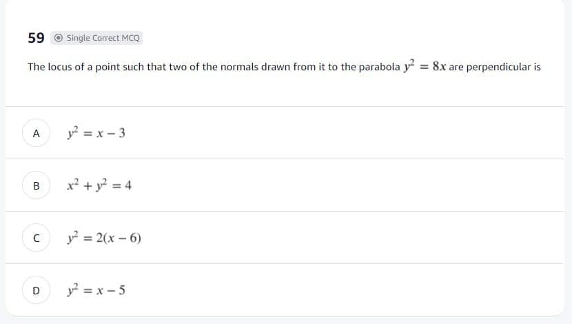 59 o Single Correct MCQ
The locus of a point such that two of the normals drawn from it to the parabola y² = 8x are perpendicular is
A
y? = x - 3
x? + y? = 4
(c y = 2(x – 6)
D
y? = x - 5
B.
