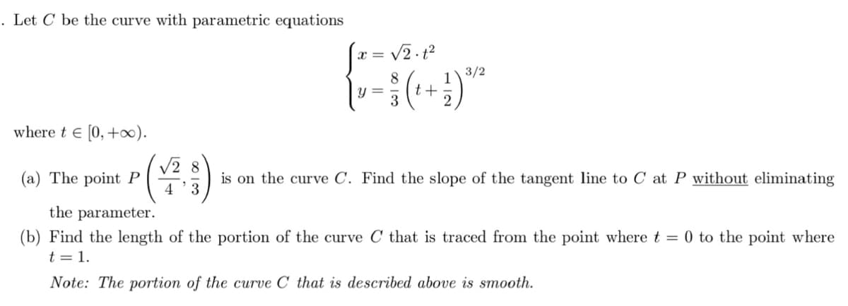 . Let C be the curve with parametric equations
x =
8
3/2
1
t+
where t e [0, +).
V2 8
(a) The point P
4
is on the curve C. Find the slope of the tangent line to C at P without eliminating
3
the parameter.
(b) Find the length of the portion of the curve C that is traced from the point where t = 0 to the point where
t = 1.
Note: The portion of the curve C' that is described above is smooth.
