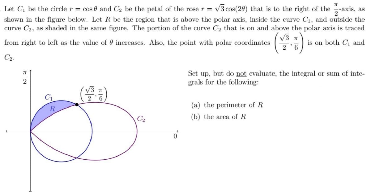 Let C1 be the circle r = cos 0 and C2 be the petal of the rose r =
V3 cos(20) that is to the right of the -axis,
as
shown in the figure below. Let R be the region that is above the polar axis, inside the curve C1, and outside the
curve C2, as shaded in the same figure. The portion of the curve C2 that is on and above the polar axis is traced
V3 T
from right to left as the value of 0 increases. Also, the point with polar coordinates
is on both C1 and
2 '6
C2.
Set up, but do not evaluate, the integral or sum of inte-
grals for the following:
V3 T
2 '6
C1
(a) the perimeter of R
C2
(b) the area of R
