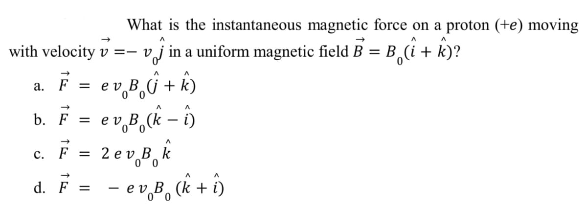 What is the instantaneous magnetic force on a proton (+e) moving
B¸î + ky?
В (i +
with velocity v =- vj in a uniform magnetic field B
а. F
ev̟8,Û + k)
0 0
b. F =
e v B (k
i)
2 ev B, k
e v B¸k
0 0
с. F
d. F =
- e v,B, (k + i)
