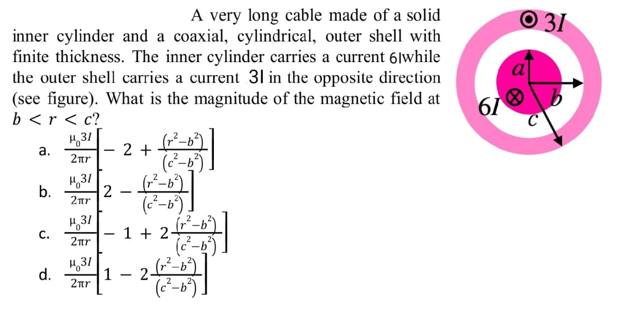 A very long cable made of a solid
O 31
inner cylinder and a coaxial, cylindrical, outer shell with
finite thickness. The inner cylinder carries a current 6|while
the outer shell carries a current 31 in the opposite direction
(see figure). What is the magnitude of the magnetic field at
b <r < c?
61
31
а.
2 +
2ur
2.
b.
2
2ur
631
2tr
2
1 + 2-
(-b
(²-b)
С.
H,31
d.
2ar
1 2-
