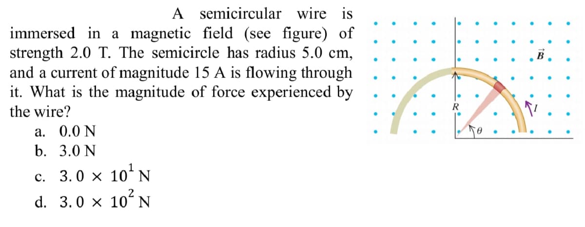 A semicircular wire is
immersed in a magnetic field (see figure) of
strength 2.0 T. The semicircle has radius 5.0 cm,
and a current of magnitude 15 A is flowing through
it. What is the magnitude of force experienced by
B
木
the wire?
а. 0.0 N
b. 3.0 N
c. 3.0 x 10ʻN
2
d. 3.0 × 10ʻ N
