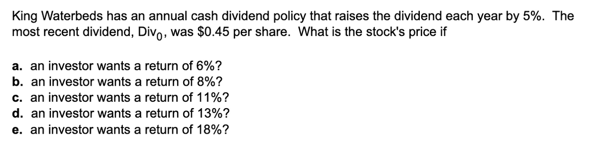 King Waterbeds has an annual cash dividend policy that raises the dividend each year by 5%. The
most recent dividend, Divo, was $0.45 per share. What is the stock's price if
a. an investor wants a return of 6%?
b. an investor wants a return of 8%?
c. an investor wants a return of 11%?
d. an investor wants a return of 13%?
e. an investor wants a return of 18%?