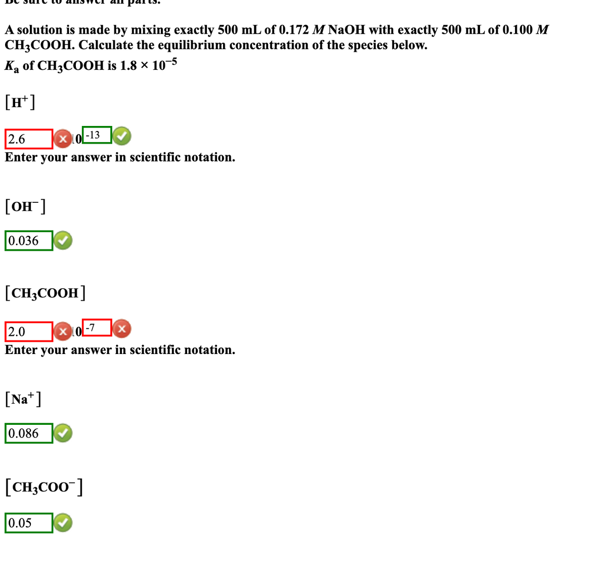 A solution is made by mixing exactly 500 mL of 0.172 M NaOH with exactly 500 mL of 0.100 M
CH3COOH. Calculate the equilibrium concentration of the species below.
Ka of CH3COOH is 1.8 × 10-5
[H+]
2.6
X0-13
Enter your answer in scientific notation.
[OH-]
0.036
[CH₂COOH]
2.0
-7
X
Enter your answer in scientific notation.
[Na]
all parts.
0.086
[CH3COO-]
0.05