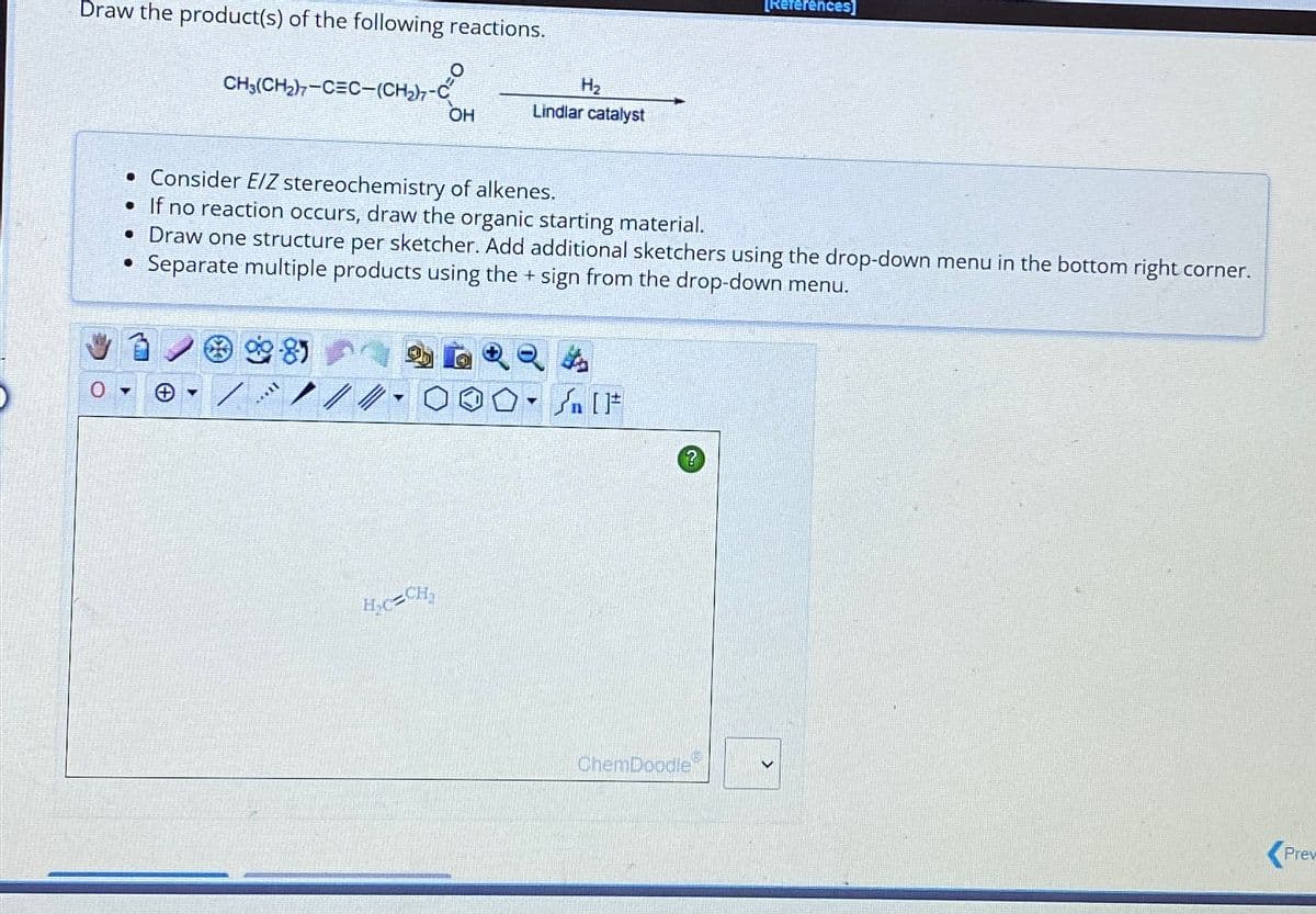 Draw the product(s) of the following reactions.
CH3(CH₂)7-CEC-(CH₂)7-C
Y
[***
OH
• Consider E/Z stereochemistry of alkenes.
• If no reaction occurs, draw the organic starting material.
• Draw one structure per sketcher. Add additional sketchers using the drop-down menu in the bottom right corner.
Separate multiple products using the + sign from the drop-down menu.
H₂C=CH₂
H₂
Lindlar catalyst
O
$
[ ] كر
[References]
ChemDoodle
Prev