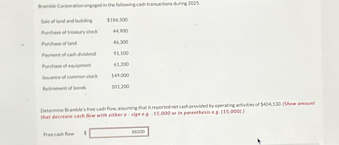 Bramble Corporation engaged in the following cash transactions during 2025.
Sale of land and building
Purchase of treasury stock
Purchase of land
Payment of cash dividend
Purchase of equipment
Issuance of common stock
Retirement of bonds
$186,500
44,900
46,300
91,100
61,200
149,000
Free cash flow $
101,200
Determine Bramble's free cash flow, assuming that it reported net cash provided by operating activities of $404,130. (Show amount
that decrease cash flow with either a sign e.g. -15,000 or in parenthesis e.g. (15,000).)
88200