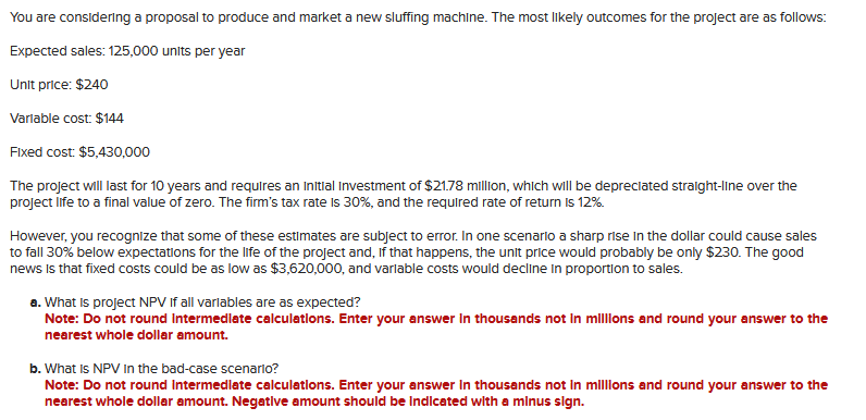 You are considering a proposal to produce and market a new sluffing machine. The most likely outcomes for the project are as follows:
Expected sales: 125,000 units per year
Unit price: $240
Variable cost: $144
Fixed cost: $5,430,000
The project will last for 10 years and requires an initial Investment of $21.78 million, which will be depreciated straight-line over the
project life to a final value of zero. The firm's tax rate is 30%, and the required rate of return is 12%
However, you recognize that some of these estimates are subject to error. In one scenario a sharp rise in the dollar could cause sales
to fall 30% below expectations for the life of the project and, if that happens, the unit price would probably be only $230. The good
news is that fixed costs could be as low as $3,620,000, and variable costs would decline in proportion to sales.
a. What is project NPV If all variables are as expected?
Note: Do not round Intermediate calculations. Enter your answer in thousands not in millions and round your answer to the
nearest whole dollar amount.
b. What Is NPV in the bad-case scenario?
Note: Do not round Intermediate calculations. Enter your answer in thousands not in millions and round your answer to the
nearest whole dollar amount. Negative amount should be indicated with a minus sign.