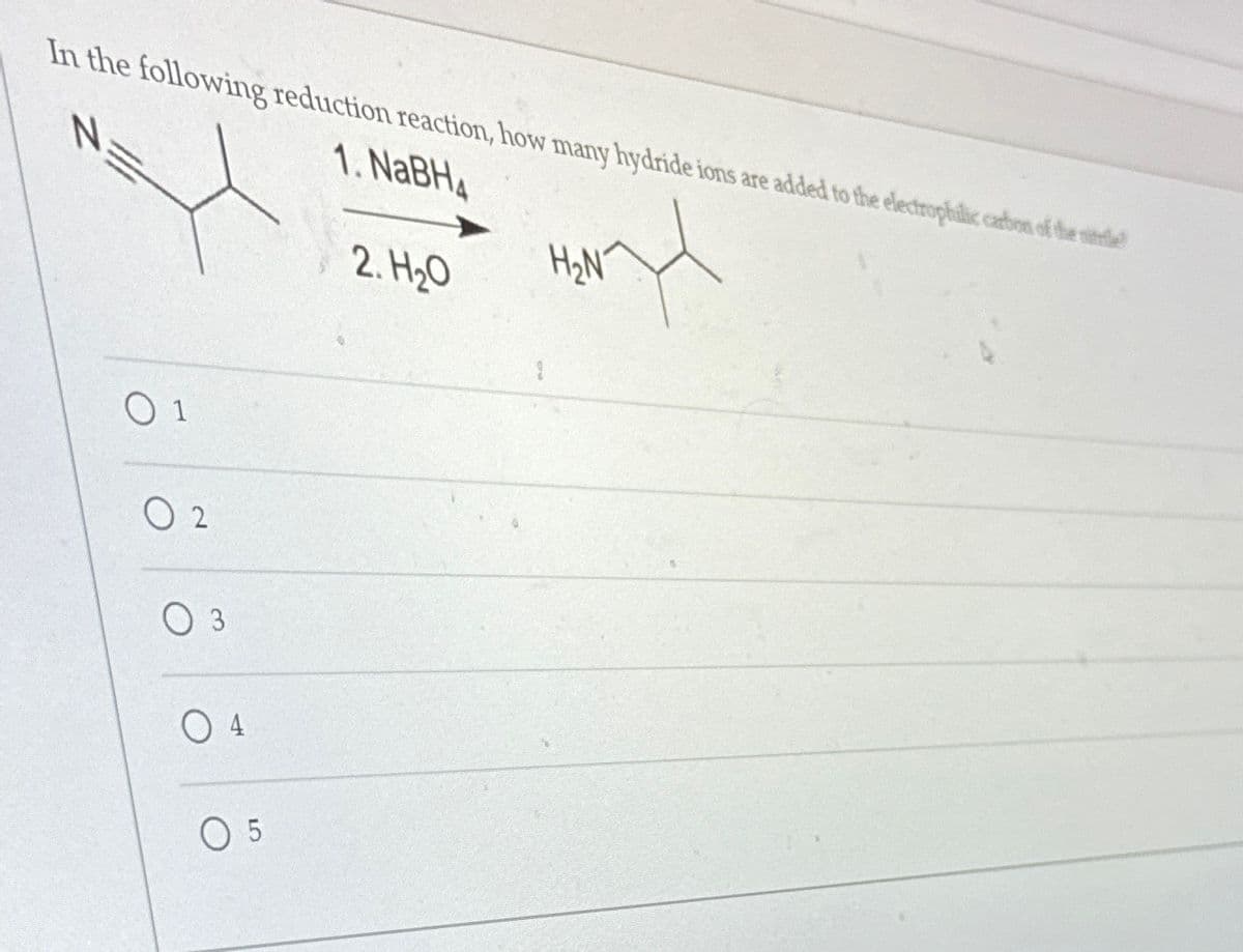 In the following reduction reaction, how many hydride ions are added to the electrophilic cartion of the nitrile
1. NaBH4
N
01
02
03
04
05
2. H₂O
nd
H₂N