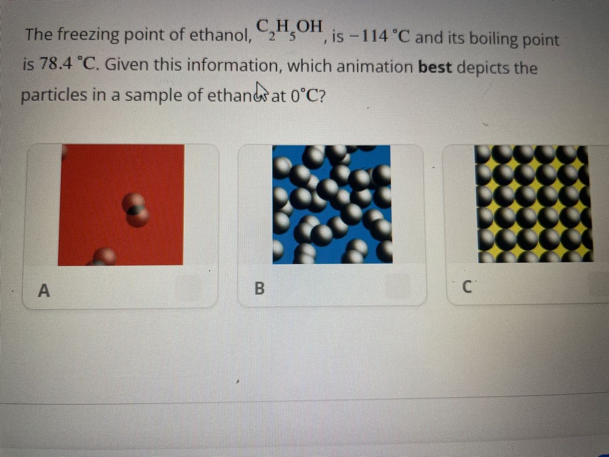 The freezing point of ethanol, C₂H5OH, is -114 °C and its boiling point
is 78.4 °C. Given this information, which animation best depicts the
particles in a sample of ethand at 0°C?
A
B
C