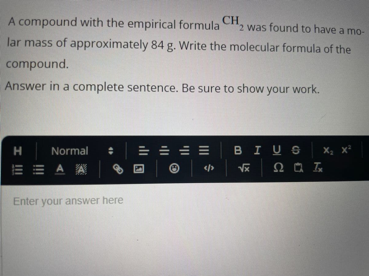 A compound with the empirical formula
2 was found to have a mo-
lar mass of approximately 84 g. Write the molecular formula of the
compound.
Answer in a complete sentence. Be sure to show your work.
| I
H
Normal +
== A A
CH
Enter your answer here
= = = = | B I US
Ⓒ
</>
√x
Q 0 T
X₂ X²