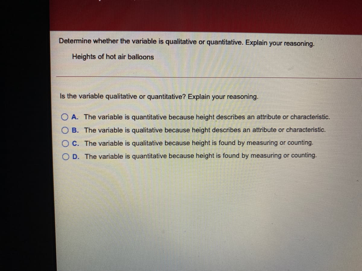 Determine whether the variable is qualitative or quantitative. Explain your reasoning.
Heights of hot air balloons
Is the variable qualitative or quantitative? Explain your reasoning.
A. The variable is quantitative because height describes an attribute or characteristic.
B. The variable is qualitative because height describes an attribute or characteristic.
C. The variable is qualitative because height is found by measuring or counting.
O D. The variable is quantitative because height is found by measuring or counting.
