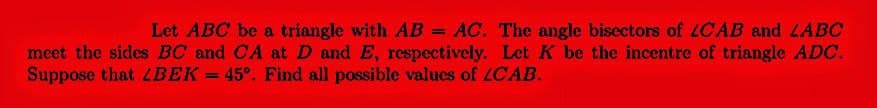 Let ABC be a triangle with AB = AC. The angle bisectors of CAB and LABC
meet the sides BC and CA at D and E, respectively. Let K be the incentre of triangle ADC.
Suppose that LBEK = 45°. Find all possible values of ZCAB.