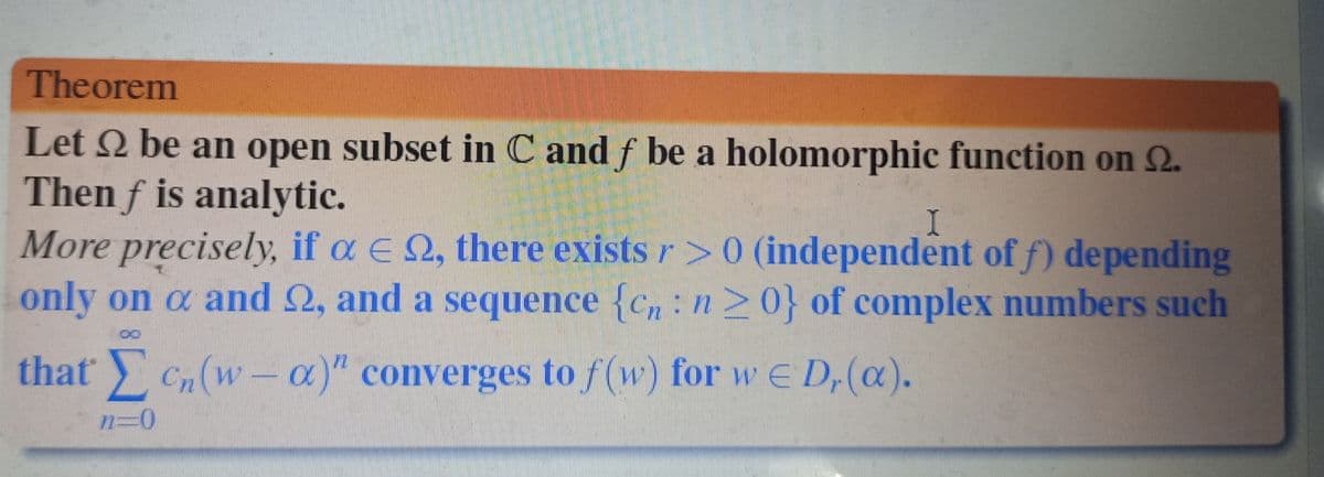 Theorem
Let 2 be an open subset in C and f be a holomorphic function on S2.
Then f is analytic.
I
More precisely, if a ≤ №, there exists / > 0 (independent of f) depending
only on a and 22, and a sequence {cn: n ≥ 0} of complex numbers such
that cn (wa)" converges to f(w) for w ≤ Dr(a).
n=0