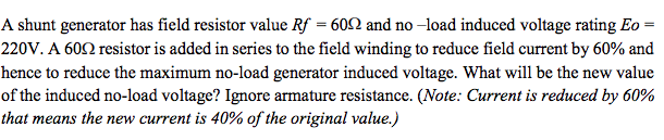 A shunt generator has field resistor value Rf = 602 and no –load induced voltage rating Eo =
220V. A 602 resistor is added in series to the field winding to reduce field current by 60% and
hence to reduce the maximum no-load generator induced voltage. What will be the new value
of the induced no-load voltage? Ignore armature resistance. (Note: Current is reduced by 60%
that means the new current is 40% of the original value.)
