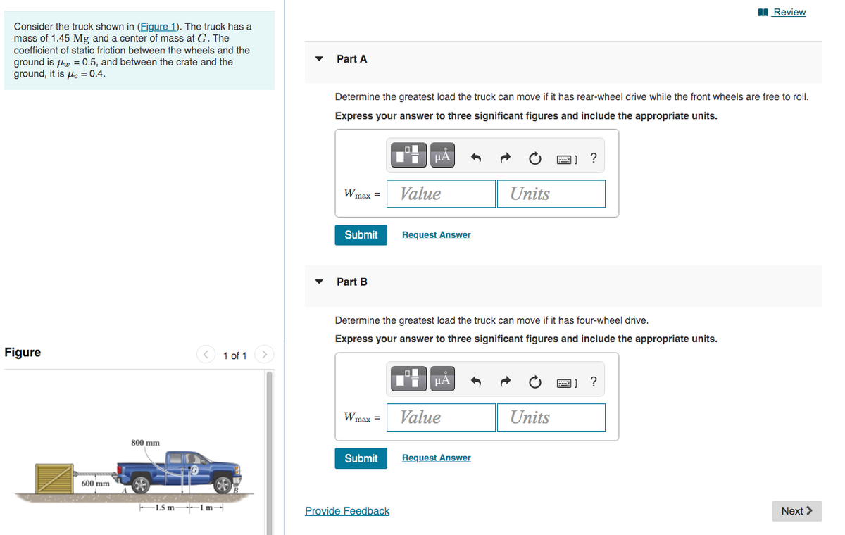 I Review
Consider the truck shown in (Figure 1). The truck has a
mass of 1.45 Mg and a center of mass at G. The
coefficient of static friction between the wheels and the
Part A
ground is lw = 0.5, and between the crate and the
ground, it is le = 0.4.
Determine the greatest load the truck can move if it has rear-wheel drive while the front wheels are free to roll.
Express your answer to three significant figures and include the appropriate units.
?
Wmax =
Value
Units
Submit
Request Answer
Part B
Determine the greatest load the truck can move if it has four-wheel drive.
Express your answer to three significant figures and include the appropriate units.
Figure
< 1 of 1
?
Wmax =
Value
Units
800 mm
Submit
Reguest Answer
600 mm
-1.5 m 1 m-
Provide Feedback
Next >
