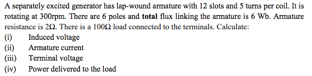 A separately excited generator has lap-wound armature with 12 slots and 5 turns per coil. It is
rotating at 300rpm. There are 6 poles and total flux linking the armature is 6 Wb. Armature
resistance is 20. There is a 1002 load connected to the terminals. Calculate:
(i)
Induced voltage
(ii)
(iii)
Armature current
Terminal voltage
(iv)
Power delivered to the load
