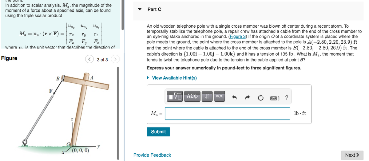 In addition to scalar analysis, Ma, the magnitude of the
moment of a force about a specified axis, can be found
using the triple scalar product
Part C
An old wooden telephone pole with a single cross member was blown off center during a recent storm. To
temporarily stabilize the telephone pole, a repair crew has attached a cable from the end of the cross member to
an eye-ring stake anchored in the ground. (Figure 3) If the origin O of a coordinate system is placed where the
pole meets the ground, the point where the cross member is attached to the pole is A(-2.80, 2.20, 23.9) ft
and the point where the cable is attached to the end of the cross member is B(-2.80, –2.80, 26.9) ft. The
cable's direction is {1.00i – 1.00j – 1.00k} and it has a tension of 135 lb . What is Ma, the moment that
tends to twist the telephone pole due to the tension in the cable applied at point B?
Ua,
M, = ug : (r x F) =
Ty
Tz
F,
F,
where 11. is the unit vector that describes the direction of
Figure
3 of 3
Express your answer numerically in pound-feet to three significant figures.
B
• View Available Hint(s)
F
Vol A£¢ | n vec
Ma =
lb · ft
Submit
0,0,0)
y
Provide Feedback
Next >
