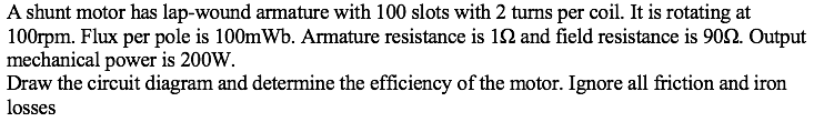 A shunt motor has lap-wound armature with 100 slots with 2 turns per coil. It is rotating at
100rpm. Flux per pole is 100mWb. Armature resistance is 12 and field resistance is 902. Output
mechanical power is 200W.
Draw the circuit diagram and determine the efficiency of the motor. Ignore all friction and iron
losses
