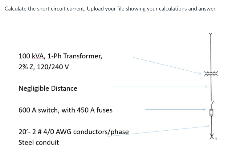 Calculate the short circuit current. Upload your file showing your calculations and answer.
100 kVA, 1-Ph Transformer,
2% Z, 120/240 V
Negligible Distance
600 A switch, with 450 A fuses
20'- 2 # 4/0 AWG conductors/phase
Steel conduit
