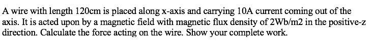 A wire with length 120cm is placed along x-axis and carrying 10A current coming out of the
axis. It is acted upon by a magnetic field with magnetic flux density of 2Wb/m2 in the positive-z
direction. Calculate the force acting on the wire. Show your complete work.
