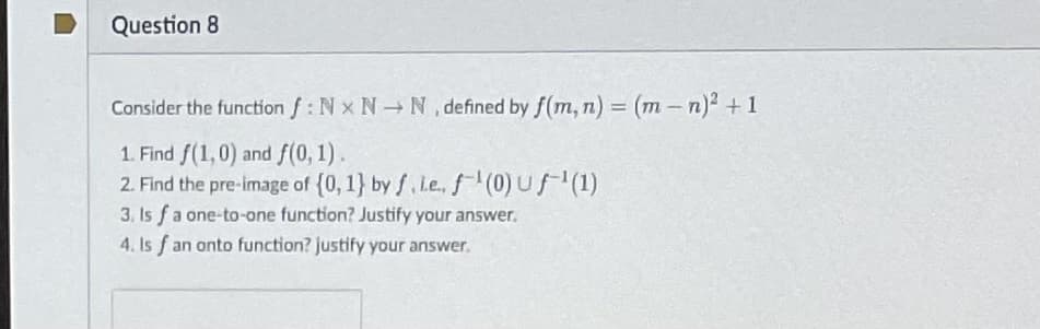 Question 8
Consider the function f: N x N N, defined by f(m, n) = (m-n)² +1
1. Find f(1,0) and f(0, 1).
2. Find the pre-image of (0,1} by f.Le., f(0)UF'(1)
3. Is fa one-to-one function? Justify your answer.
4. Is f an onto function? justify your answer.
