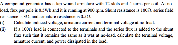 A compound generator has a lap-wound armature with 12 slots and 4 turns per coil. At no-
load, flux per pole is 0.5Wb and it is running at 900 rpm. Shunt resistance is 100N, series field
resistance is 30, and armature resistance is 0.52.
(i)
Calculate induced voltage, armature current and terminal voltage at no-load.
(ii)
If a 1002 load is connected to the terminals and the series flux is added to the shunt
flux such that it remains the same as it was at no-load, calculate the terminal voltage,
armature current, and power dissipated in the load.
