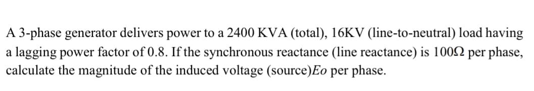 A 3-phase generator delivers power to a 2400 KVA (total), 16KV (1line-to-neutral) load having
a lagging power factor of 0.8. If the synchronous reactance (line reactance) is 1002 per phase,
calculate the magnitude of the induced voltage (source)Eo per phase.
