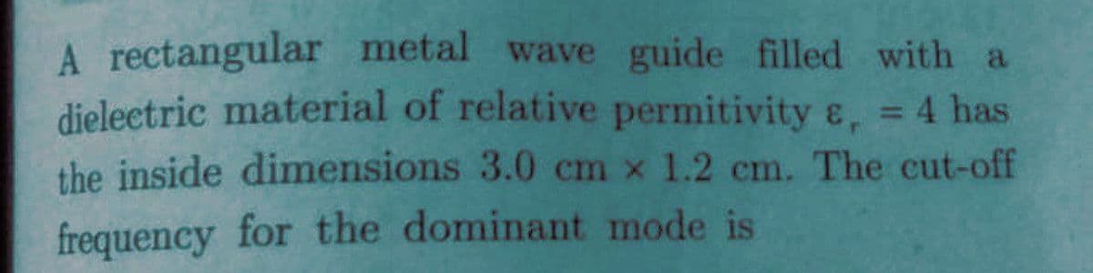 A rectangular metal wave guide filled with a
dieleetric material of relative permitivity ɛ, 4 has
%3D
the inside dimensions 3.0 cm x 1.2 cm. The cut-off
frequency for the dominant mode is
