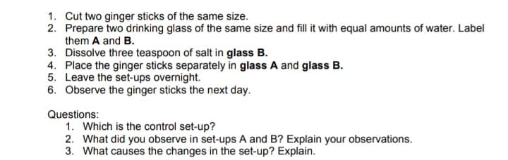 1. Cut two ginger sticks of the same size.
2. Prepare two drinking glass of the same size and fill it with equal amounts of water. Label
them A and B.
3. Dissolve three teaspoon of salt in glass B.
4. Place the ginger sticks separately in glass A and glass B.
5. Leave the set-ups overnight.
6. Observe the ginger sticks the next day.
Questions:
1. Which is the control set-up?
2. What did you observe in set-ups A and B? Explain your observations.
3. What causes the changes in the set-up? Explain.
