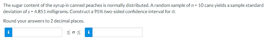 The sugar content of the syrup in canned peaches is normally distributed. A random sample of n = 10 cans yields a sample standard
deviation of s = 4.851 milligrams. Construct a 95% two-sided confidence interval for 0.
Round your answers to 2 decimal places.
i
<o< i