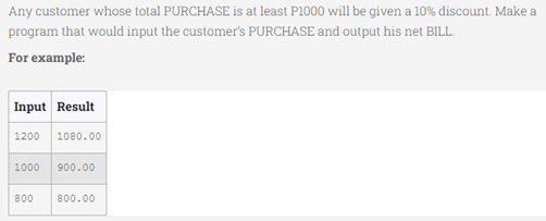 Any customer whose total PURCHASE is at least P1000 will be given a 10% discount. Make a
program that would input the customer's PURCHASE and output his net BILL.
For example:
Input Result
1200 1080.00
1000 900.00
800 800.00