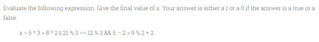 Evaluate the following expression. Give the final value of x. Your answer is either a 1 or a 0 if the answer is a true or a
false.
x=5*3>8*2 || 21 % 3 = = 12 % 3 &&5-2<9%2+2