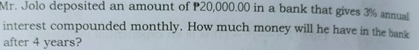 Mr. Jolo deposited an amount of P20,000.00 in a bank that gives 3% annual
interest compounded monthly. How much money will he have in the bank
after 4 years?
