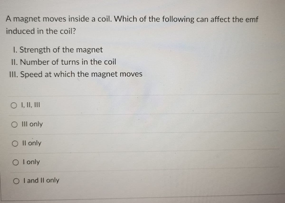 A magnet moves inside a coil. Which of the following can affect the emf
induced in the coil?
I. Strength of the magnet
II. Number of turns in the coil
III. Speed at which the magnet moves
O I, II, II
O III only
O Il only
O Ionly
O I and II only
