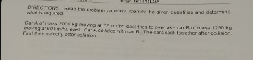 :SA
DIRECTIONS Read the prcblen carefuty dentify the given quantities and determine
what is required
Car A of mass 2000 kg moving at 72 kmr, east tres to overtake car B of mass 1250 kg
moving at 60 km/hr, east Car A coldes with car B The cars stick together ater collision.
Find ther veiocity after colision
