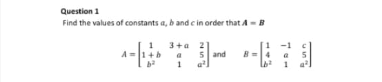 Question 1
Find the values of constants a, b and c in order that A = B
A =
1
+b
2
3+a
a
1
21
5 and
a²
1
B = 4
b²
-1 C
a 5
1
q²