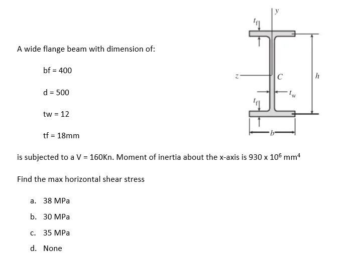 A wide flange beam with dimension of:
bf = 400
d = 500
tw = 12
tf = 18mm
C
is subjected to a V = 160Kn. Moment of inertia about the x-axis is 930 x 105 mm²
Find the max horizontal shear stress
a. 38 MPa
b. 30 MPa
c. 35 MPa
d. None
h