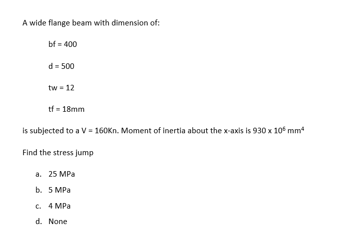 A wide flange beam with dimension of:
bf = 400
d = 500
tw = 12
tf = 18mm
is subjected to a V = 160Kn. Moment of inertia about the x-axis is 930 x 105 mm4
Find the stress jump
a. 25 MPa
b. 5 MPa
c. 4 MPa
d. None