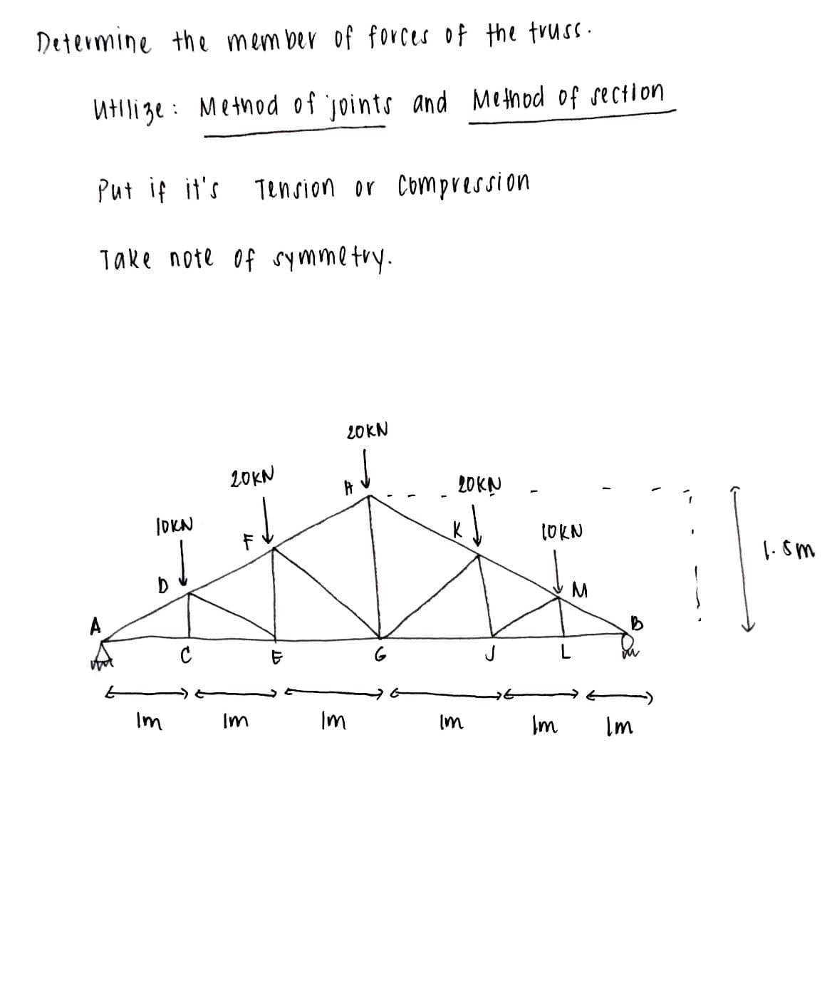 Determine the member of forces of the truss.
Utilize Method of joints and Method of section.
Put if it's Tension or compression.
Take note of symmetry.
A
10KN
Im
3
с
20KN
F
Im
E
20KN
3
Im
ु
20KN
Im
J
10KN
Im
Im
1.5m